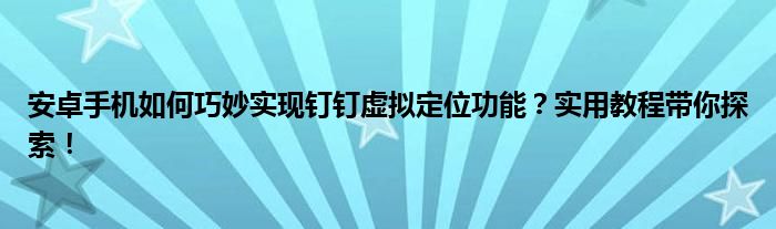 安卓手机如何巧妙实现钉钉虚拟定位功能？实用教程带你探索！