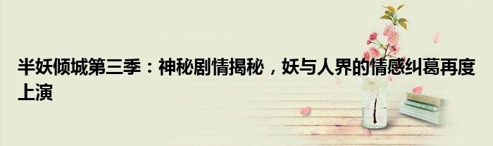 半妖倾城第三季：神秘剧情揭秘，妖与人界的情感纠葛再度上演
