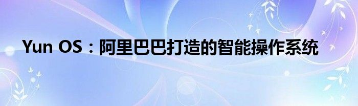 Yun OS：阿里巴巴打造的智能操作系统