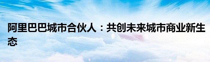 阿里巴巴城市合伙人：共创未来城市商业新生态