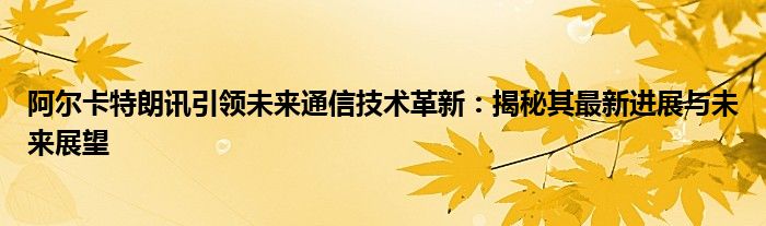 阿尔卡特朗讯引领未来通信技术革新：揭秘其最新进展与未来展望