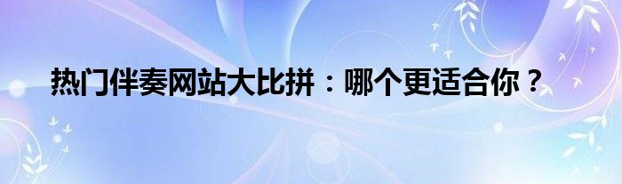 热门伴奏网站大比拼：哪个更适合你？