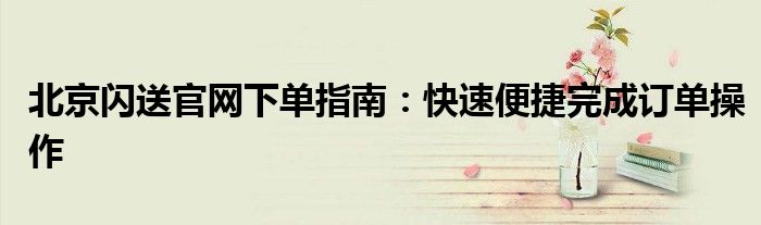 北京闪送官网下单指南：快速便捷完成订单操作