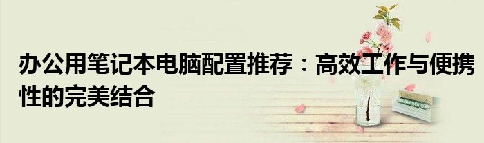 办公用笔记本电脑配置推荐：高效工作与便携性的完美结合