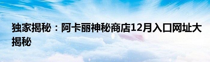 独家揭秘：阿卡丽神秘商店12月入口网址大揭秘