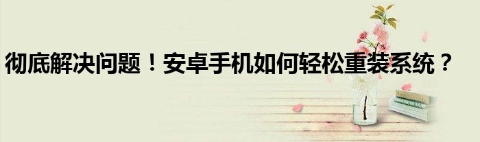 彻底解决问题！安卓手机如何轻松重装系统？