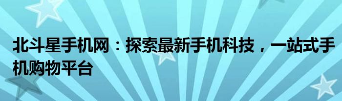 北斗星手机网：探索最新手机科技，一站式手机购物平台