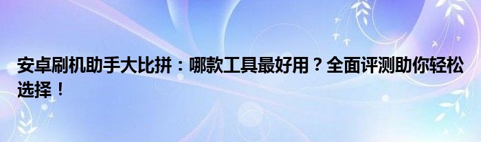 安卓刷机助手大比拼：哪款工具最好用？全面评测助你轻松选择！