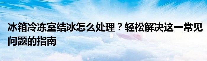 冰箱冷冻室结冰怎么处理？轻松解决这一常见问题的指南