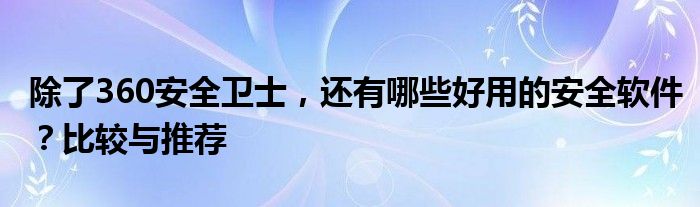 除了360安全卫士，还有哪些好用的安全软件？比较与推荐