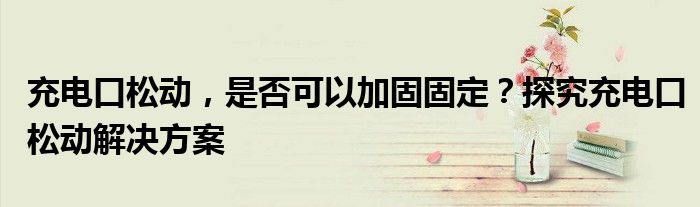 充电口松动，是否可以加固固定？探究充电口松动解决方案