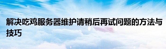 解决吃鸡服务器维护请稍后再试问题的方法与技巧