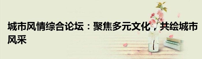城市风情综合论坛：聚焦多元文化，共绘城市风采