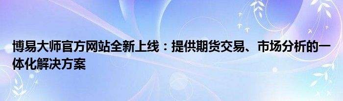 博易大师官方网站全新上线：提供期货交易、市场分析的一体化解决方案