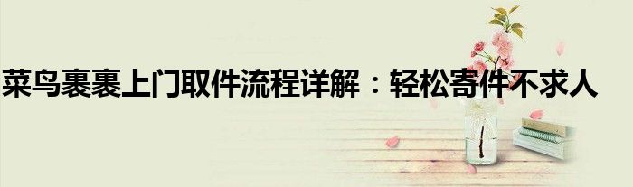 菜鸟裹裹上门取件流程详解：轻松寄件不求人
