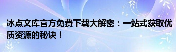 冰点文库官方免费下载大解密：一站式获取优质资源的秘诀！