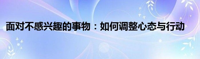 面对不感兴趣的事物：如何调整心态与行动