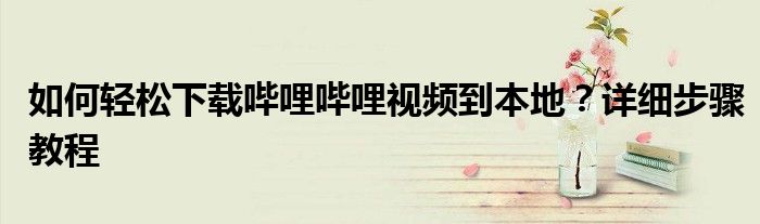 如何轻松下载哔哩哔哩视频到本地？详细步骤教程