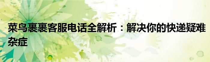 菜鸟裹裹客服电话全解析：解决你的快递疑难杂症