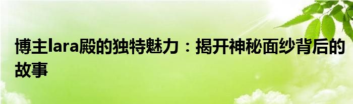 博主lara殿的独特魅力：揭开神秘面纱背后的故事