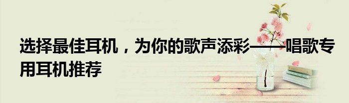选择最佳耳机，为你的歌声添彩——唱歌专用耳机推荐