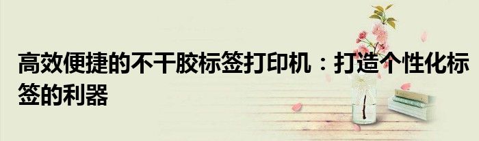 高效便捷的不干胶标签打印机：打造个性化标签的利器