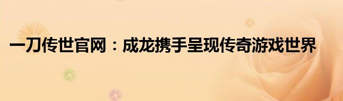 一刀传世官网：成龙携手呈现传奇游戏世界