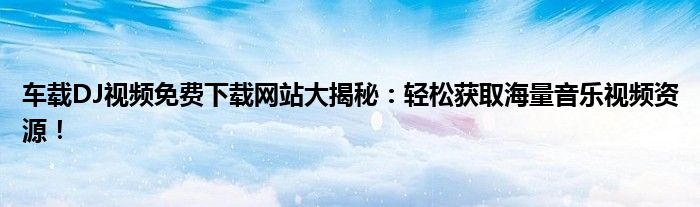 车载DJ视频免费下载网站大揭秘：轻松获取海量音乐视频资源！