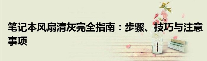 笔记本风扇清灰完全指南：步骤、技巧与注意事项