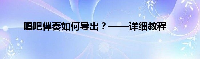 唱吧伴奏如何导出？——详细教程