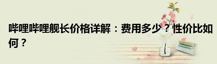 哔哩哔哩舰长价格详解：费用多少？性价比如何？