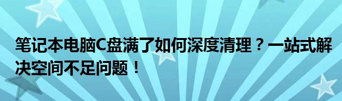 笔记本电脑C盘满了如何深度清理？一站式解决空间不足问题！