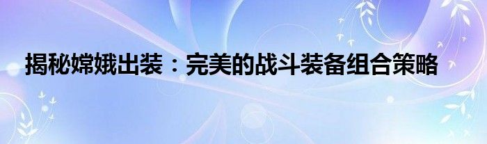 揭秘嫦娥出装：完美的战斗装备组合策略