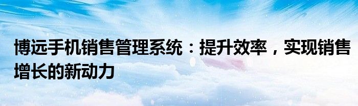 博远手机销售管理系统：提升效率，实现销售增长的新动力