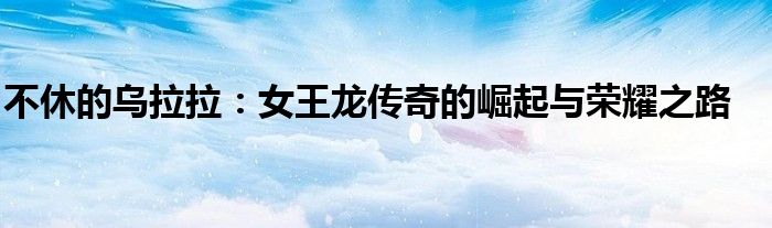 不休的乌拉拉：女王龙传奇的崛起与荣耀之路