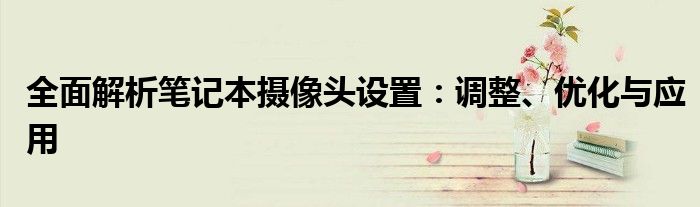 全面解析笔记本摄像头设置：调整、优化与应用