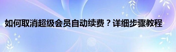 如何取消超级会员自动续费？详细步骤教程