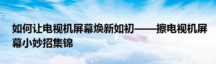 如何让电视机屏幕焕新如初——擦电视机屏幕小妙招集锦
