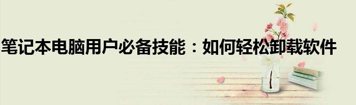 笔记本电脑用户必备技能：如何轻松卸载软件