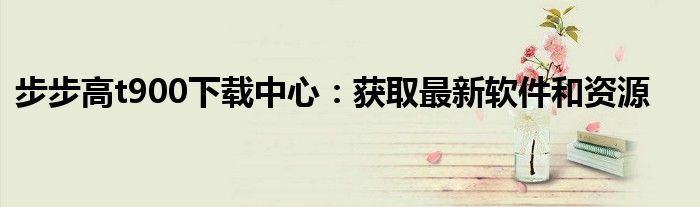 步步高t900下载中心：获取最新软件和资源
