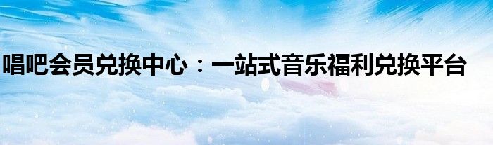 唱吧会员兑换中心：一站式音乐福利兑换平台