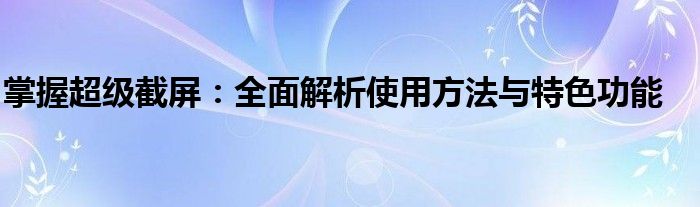 掌握超级截屏：全面解析使用方法与特色功能