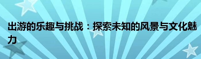 出游的乐趣与挑战：探索未知的风景与文化魅力