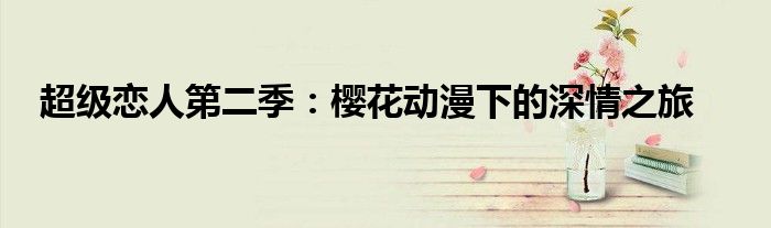 超级恋人第二季：樱花动漫下的深情之旅