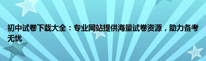 初中试卷下载大全：专业网站提供海量试卷资源，助力备考无忧