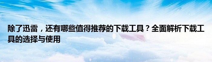除了迅雷，还有哪些值得推荐的下载工具？全面解析下载工具的选择与使用