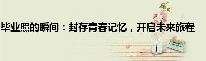 毕业照的瞬间：封存青春记忆，开启未来旅程
