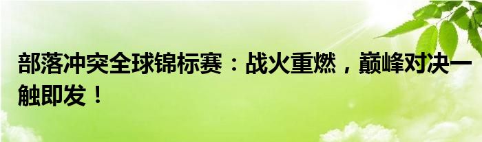 部落冲突全球锦标赛：战火重燃，巅峰对决一触即发！