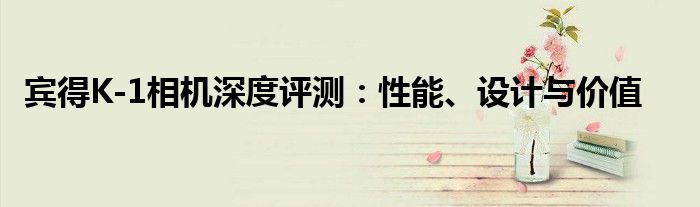 宾得K-1相机深度评测：性能、设计与价值