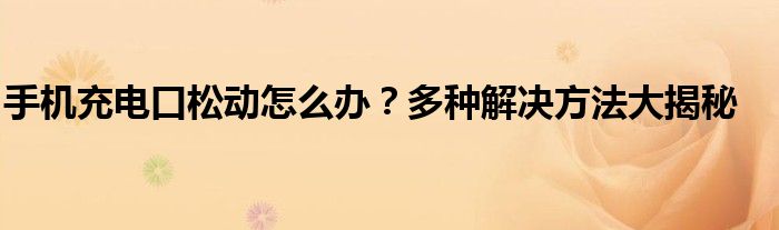 手机充电口松动怎么办？多种解决方法大揭秘